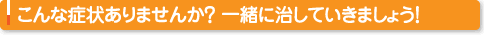 こんな症状ありませんか？一緒に治していきましょう！